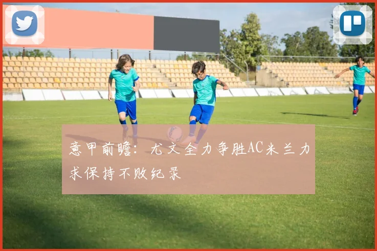 意甲前瞻：尤文全力争胜AC米兰力求保持不败纪录