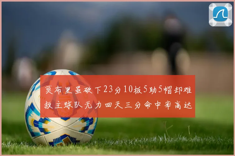 莫布里虽砍下23分10板5助5帽却难救主球队无力回天三分命中率高达57