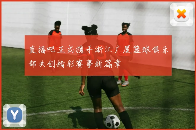 直播吧正式携手浙江广厦篮球俱乐部共创精彩赛事新篇章