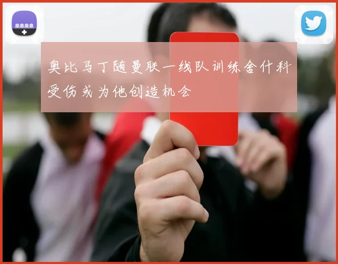 奥比马丁随曼联一线队训练舍什科受伤或为他创造机会