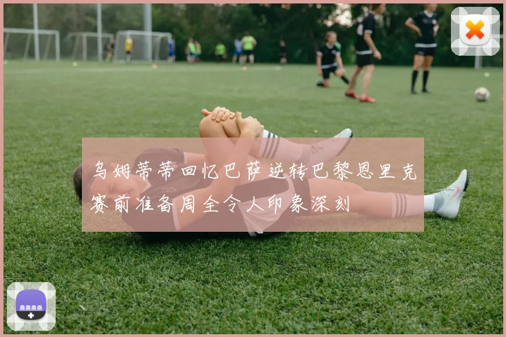 乌姆蒂蒂回忆巴萨逆转巴黎恩里克赛前准备周全令人印象深刻