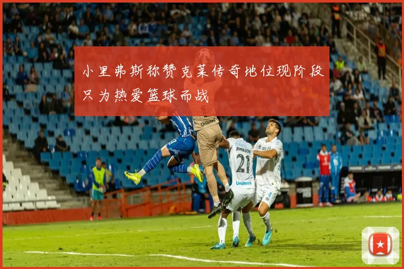 小里弗斯称赞克莱传奇地位现阶段只为热爱篮球而战