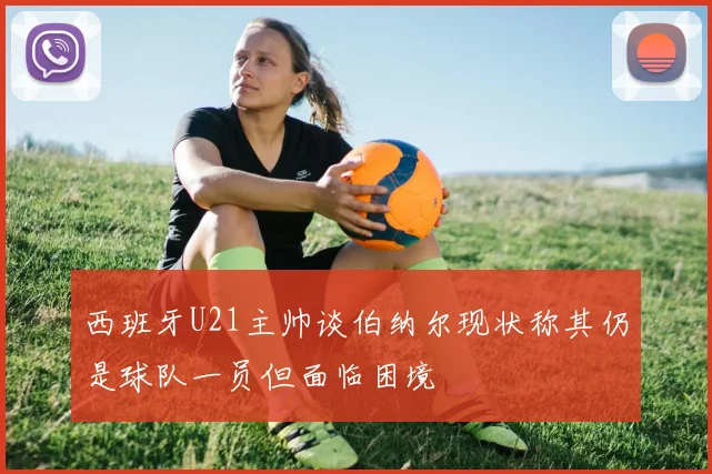 西班牙U21主帅谈伯纳尔现状称其仍是球队一员但面临困境