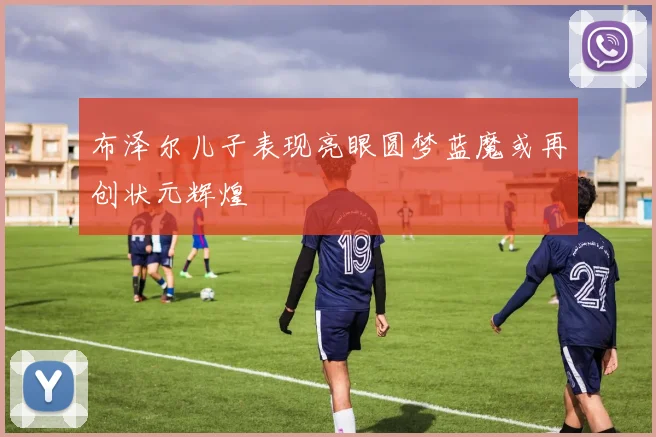 布泽尔儿子表现亮眼圆梦蓝魔或再创状元辉煌