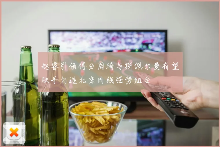 赵睿引领得分周琦与斯佩尔曼有望联手打造北京内线强势组合