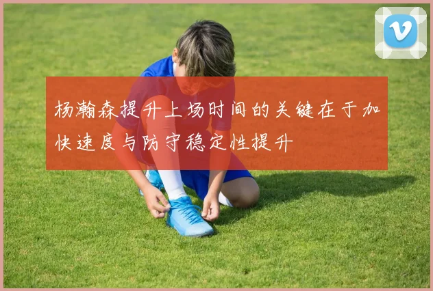 杨瀚森提升上场时间的关键在于加快速度与防守稳定性提升