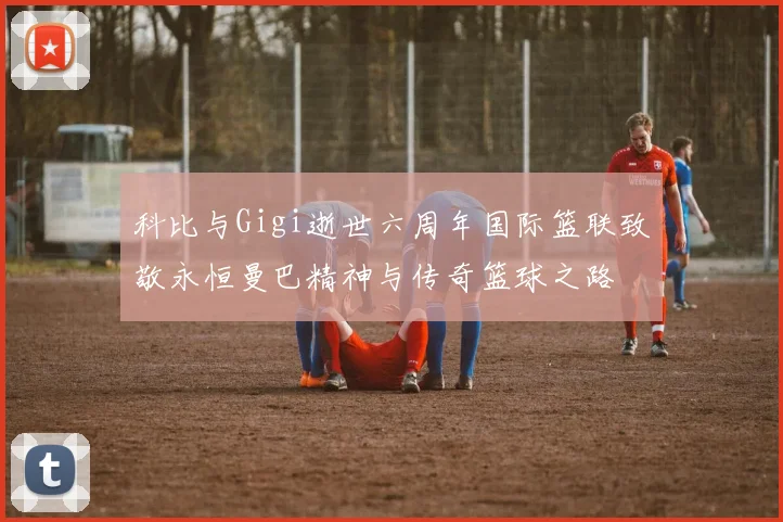 科比与Gigi逝世六周年国际篮联致敬永恒曼巴精神与传奇篮球之路