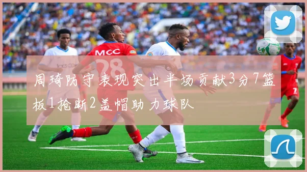 周琦防守表现突出半场贡献3分7篮板1抢断2盖帽助力球队