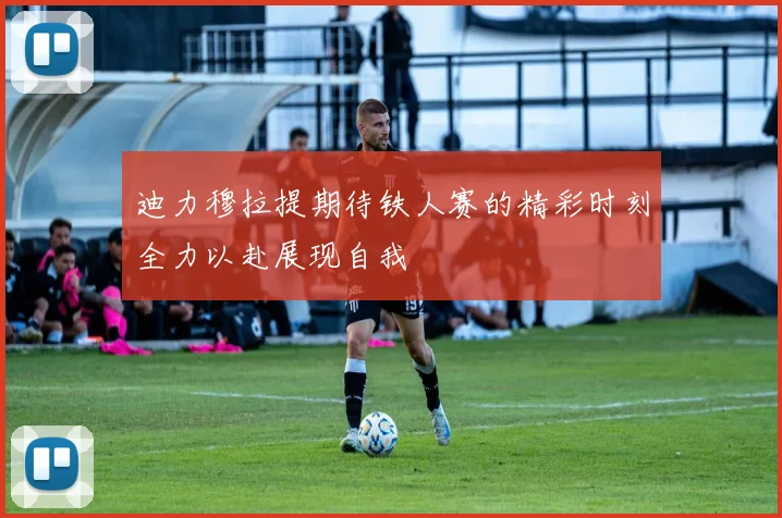 迪力穆拉提期待铁人赛的精彩时刻全力以赴展现自我