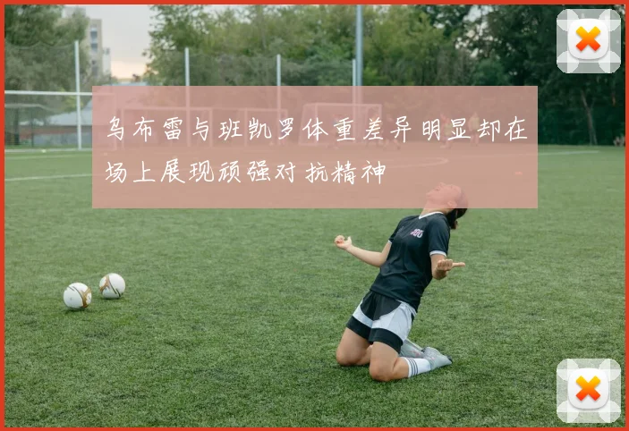 乌布雷与班凯罗体重差异明显却在场上展现顽强对抗精神