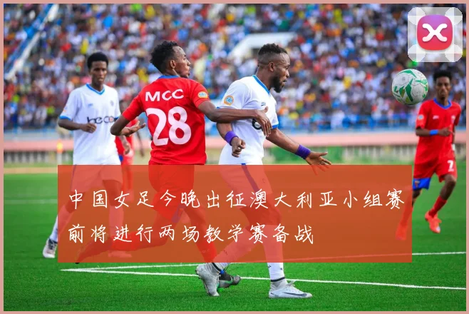 中国女足今晚出征澳大利亚小组赛前将进行两场教学赛备战