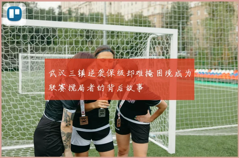 武汉三镇逆袭保级却难掩困境成为联赛搅局者的背后故事