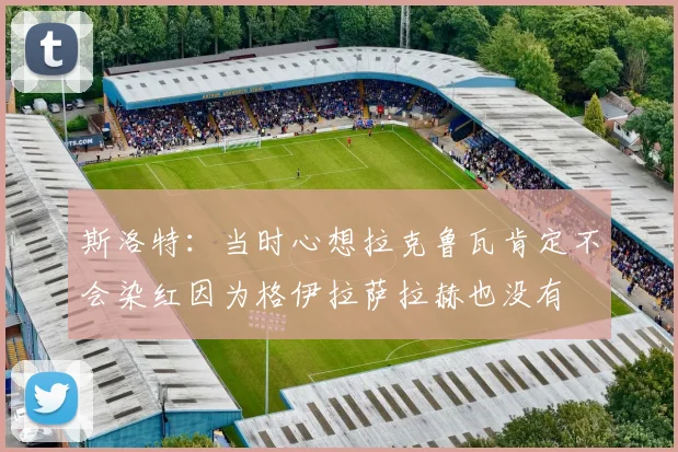 斯洛特：当时心想拉克鲁瓦肯定不会染红因为格伊拉萨拉赫也没有