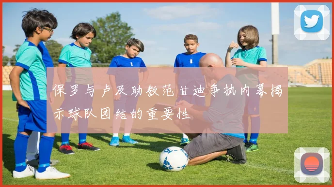 保罗与卢及助教范甘迪争执内幕揭示球队团结的重要性
