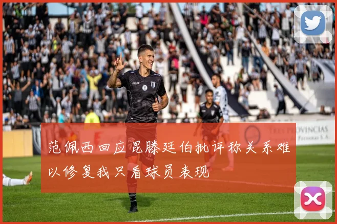 范佩西回应昆滕廷伯批评称关系难以修复我只看球员表现