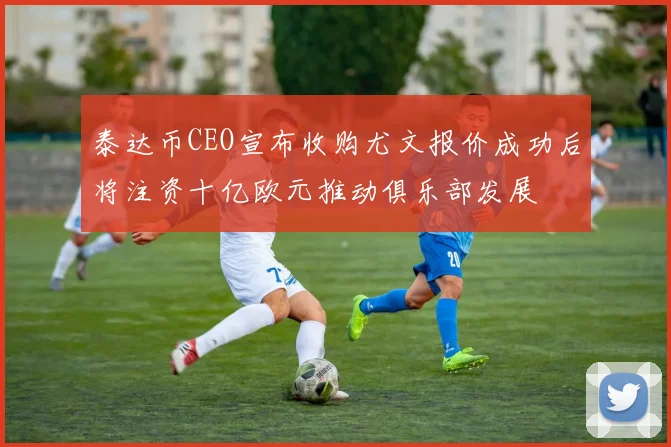 泰达币CEO宣布收购尤文报价成功后将注资十亿欧元推动俱乐部发展