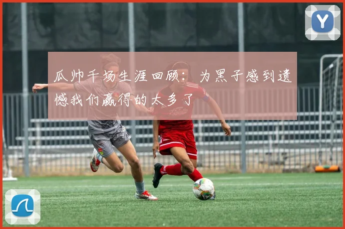 瓜帅千场生涯回顾：为黑子感到遗憾我们赢得的太多了