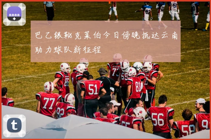 巴乙银靴克莱伯今日傍晚抵达云南助力球队新征程