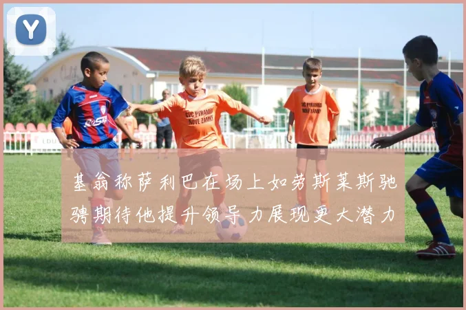 基翁称萨利巴在场上如劳斯莱斯驰骋期待他提升领导力展现更大潜力